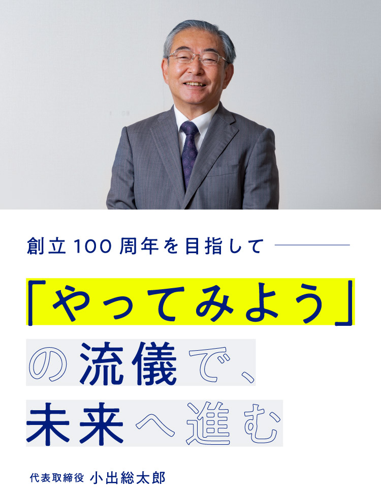 創立100年を目指して― 「やってみよう」の流儀で、未来へ進む　代表取締役 小出総太郎